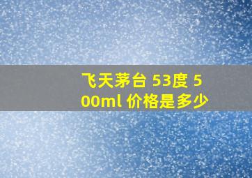 飞天茅台 53度 500ml 价格是多少